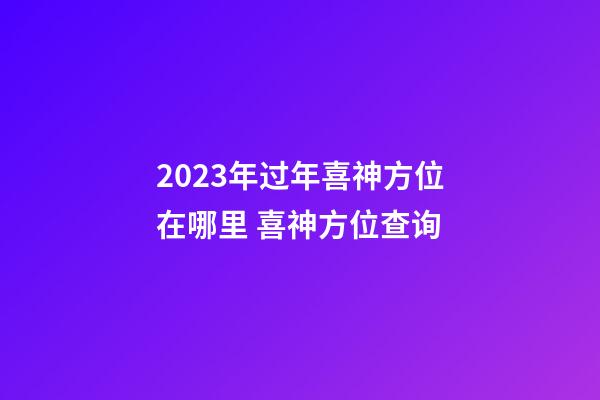 2023年过年喜神方位在哪里 喜神方位查询
